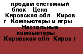 продам системный блок › Цена ­ 5 000 - Кировская обл., Киров г. Компьютеры и игры » Настольные компьютеры   . Кировская обл.,Киров г.